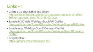 Links - 1 
• Create a 30-days Office 365 tenant 
http://office.microsoft.com/en-001/business/compare-all-office- 
365-for-business-plans-FX104051403.aspx 
• Sample MVC Web: WebApp-GraphAPI-DotNet 
https://github.com/AzureADSamples/WebApp-GraphAPI-DotNet 
• Sample App: WebApp-OpenIDConnect-DotNet 
https://github.com/AzureADSamples/WebApp-OpenIDConnect- 
DotNet 
• GraphExplorer 
https://graphexplorer.cloudapp.net/ 
 