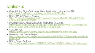 Links - 2 
• Help: Adding Sign-On to Your Web Application Using Azure AD 
http://msdn.microsoft.com/library/azure/dn151790.aspx 
• Office 365 API Tools - Preview 
https://visualstudiogallery.msdn.microsoft.com/7e947621-ef93-4de7-93d3- 
d796c43ba34f?SRC=VSIDE 
• Developing iOS Apps with Azure and Office 365 APIs 
http://blogs.msdn.com/b/richard_dizeregas_blog/archive/2014/10/06/develo 
ping-ios-apps-with-azure-and-office-365-apis.aspx 
• ADAL for iOS 
https://github.com/AzureAD/azure-activedirectory-library-for-objc 
• Delve and the Office Graph 
http://blogs.technet.com/b/austria/archive/2014/09/27/delve-und-der-office-graph. 
aspx 
• Office Graph Explorer 
http://blog.atwork.at/post/2014/10/03/Office-365-Office-Graph-Explorer.aspx 
 