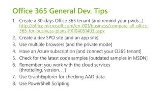 Office 365 General Dev. Tips 
1. Create a 30-days Office 365 tenant [and remind your pwds…] 
http://office.microsoft.com/en-001/business/compare-all-office- 
365-for-business-plans-FX104051403.aspx 
2. Create a dev SPO site [and an app site] 
3. Use multiple browsers [and the private mode] 
4. Have an Azure subscription [and connect your O365 tenant] 
5. Check for the latest code samples [outdated samples in MSDN] 
6. Remember: you work with the cloud services 
[throtteling, version, …] 
7. Use GraphExplorer for checking AAD data 
8. Use PowerShell Scripting 
 