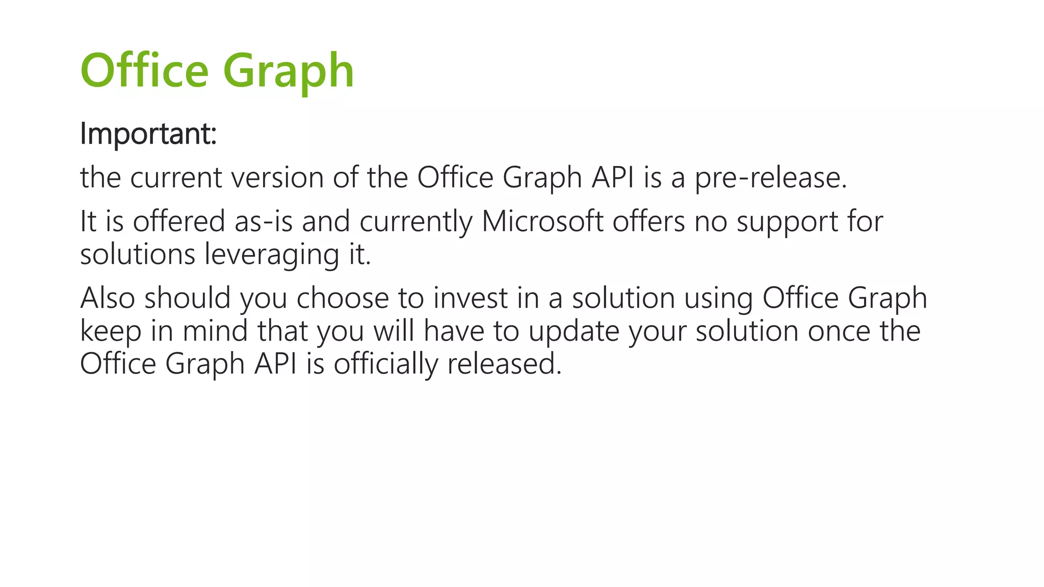 Office Graph 
Important: 
the current version of the Office Graph API is a pre-release. 
It is offered as-is and currently Microsoft offers no support for 
solutions leveraging it. 
Also should you choose to invest in a solution using Office Graph 
keep in mind that you will have to update your solution once the 
Office Graph API is officially released. 
 