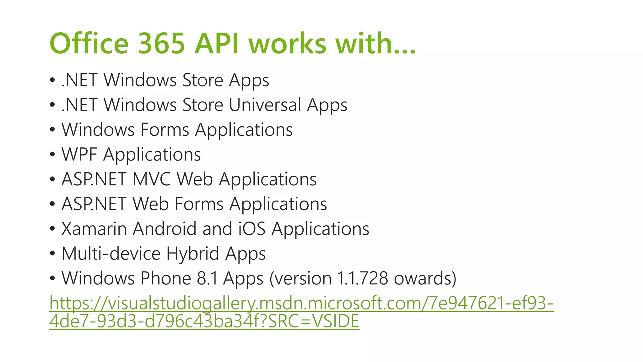 Office 365 API works with… 
• .NET Windows Store Apps 
• .NET Windows Store Universal Apps 
• Windows Forms Applications 
• WPF Applications 
• ASP.NET MVC Web Applications 
• ASP.NET Web Forms Applications 
• Xamarin Android and iOS Applications 
• Multi-device Hybrid Apps 
• Windows Phone 8.1 Apps (version 1.1.728 owards) 
https://visualstudiogallery.msdn.microsoft.com/7e947621-ef93- 
4de7-93d3-d796c43ba34f?SRC=VSIDE 
 