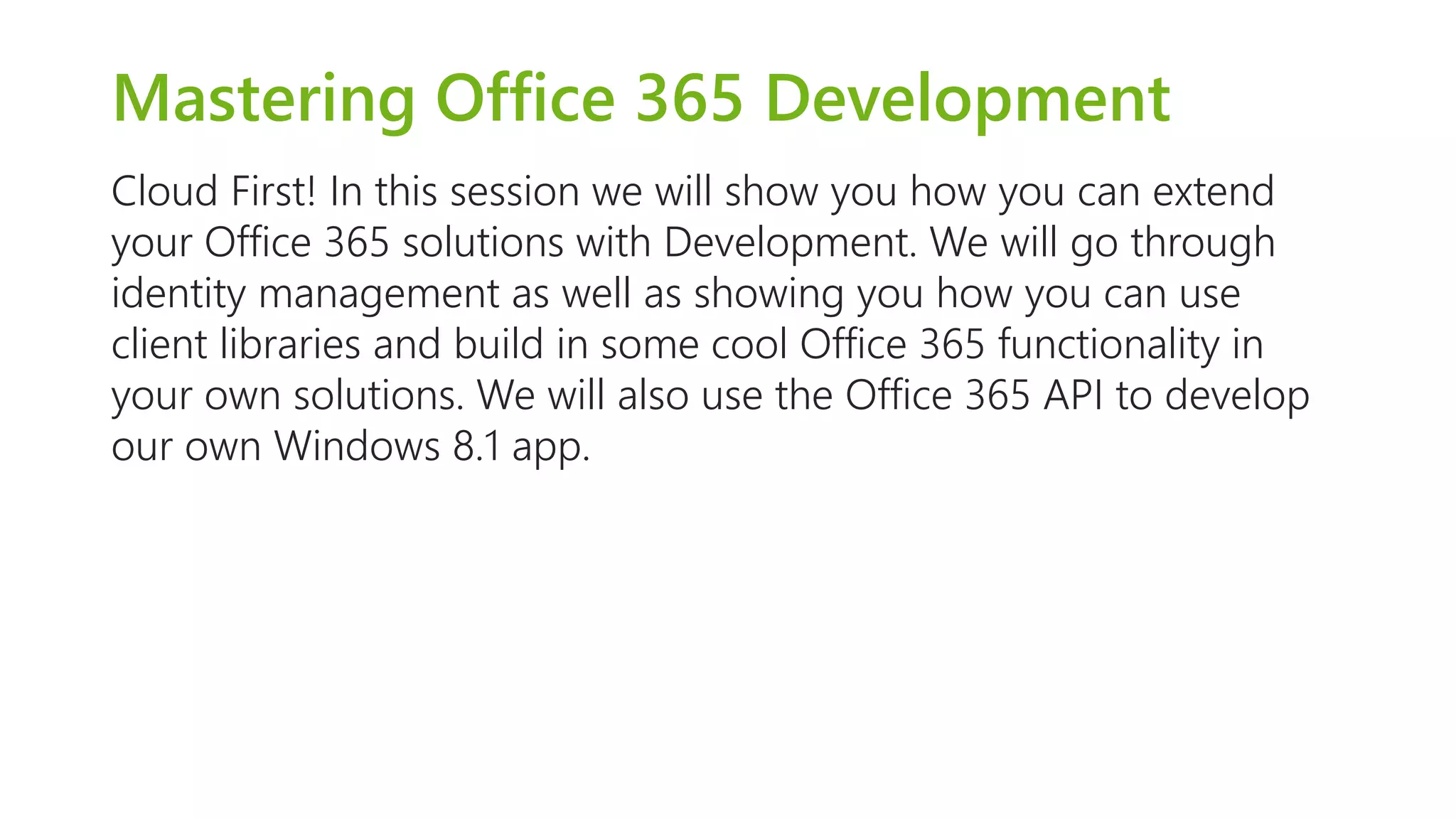 Mastering Office 365 Development 
Cloud First! In this session we will show you how you can extend 
your Office 365 solutions with Development. We will go through 
identity management as well as showing you how you can use 
client libraries and build in some cool Office 365 functionality in 
your own solutions. We will also use the Office 365 API to develop 
our own Windows 8.1 app. 
 
