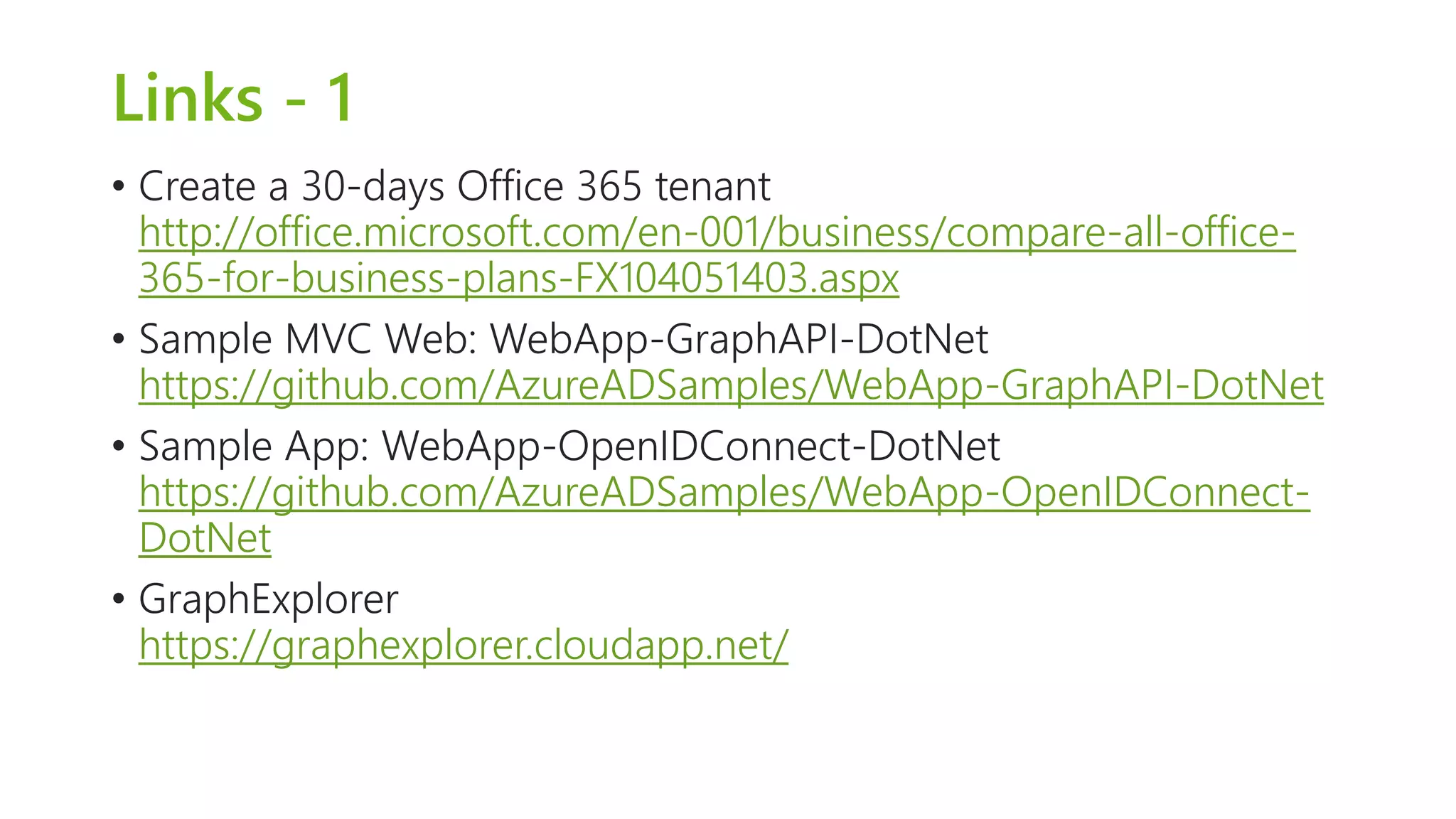 Links - 1 
• Create a 30-days Office 365 tenant 
http://office.microsoft.com/en-001/business/compare-all-office- 
365-for-business-plans-FX104051403.aspx 
• Sample MVC Web: WebApp-GraphAPI-DotNet 
https://github.com/AzureADSamples/WebApp-GraphAPI-DotNet 
• Sample App: WebApp-OpenIDConnect-DotNet 
https://github.com/AzureADSamples/WebApp-OpenIDConnect- 
DotNet 
• GraphExplorer 
https://graphexplorer.cloudapp.net/ 
 
