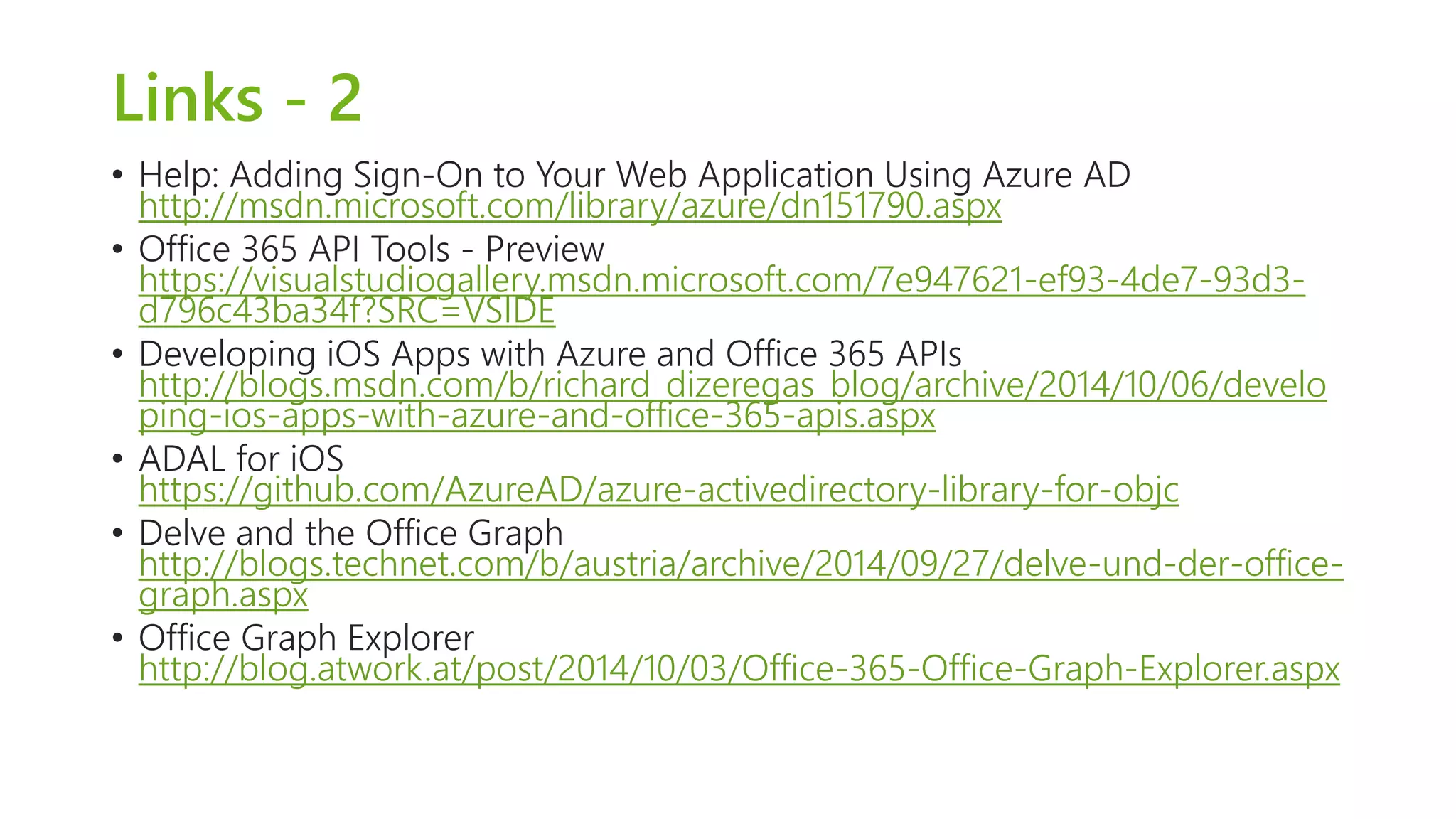 Links - 2 
• Help: Adding Sign-On to Your Web Application Using Azure AD 
http://msdn.microsoft.com/library/azure/dn151790.aspx 
• Office 365 API Tools - Preview 
https://visualstudiogallery.msdn.microsoft.com/7e947621-ef93-4de7-93d3- 
d796c43ba34f?SRC=VSIDE 
• Developing iOS Apps with Azure and Office 365 APIs 
http://blogs.msdn.com/b/richard_dizeregas_blog/archive/2014/10/06/develo 
ping-ios-apps-with-azure-and-office-365-apis.aspx 
• ADAL for iOS 
https://github.com/AzureAD/azure-activedirectory-library-for-objc 
• Delve and the Office Graph 
http://blogs.technet.com/b/austria/archive/2014/09/27/delve-und-der-office-graph. 
aspx 
• Office Graph Explorer 
http://blog.atwork.at/post/2014/10/03/Office-365-Office-Graph-Explorer.aspx 
 