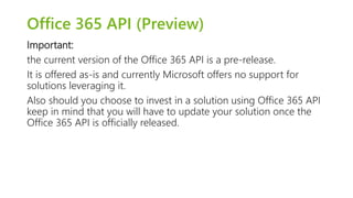 Office 365 API (Preview) 
Important: 
the current version of the Office 365 API is a pre-release. 
It is offered as-is and currently Microsoft offers no support for 
solutions leveraging it. 
Also should you choose to invest in a solution using Office 365 API 
keep in mind that you will have to update your solution once the 
Office 365 API is officially released. 
 