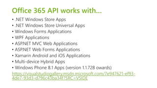Office 365 API works with… 
• .NET Windows Store Apps 
• .NET Windows Store Universal Apps 
• Windows Forms Applications 
• WPF Applications 
• ASP.NET MVC Web Applications 
• ASP.NET Web Forms Applications 
• Xamarin Android and iOS Applications 
• Multi-device Hybrid Apps 
• Windows Phone 8.1 Apps (version 1.1.728 owards) 
https://visualstudiogallery.msdn.microsoft.com/7e947621-ef93- 
4de7-93d3-d796c43ba34f?SRC=VSIDE 
 