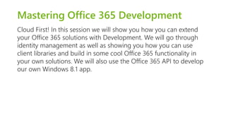 Mastering Office 365 Development 
Cloud First! In this session we will show you how you can extend 
your Office 365 solutions with Development. We will go through 
identity management as well as showing you how you can use 
client libraries and build in some cool Office 365 functionality in 
your own solutions. We will also use the Office 365 API to develop 
our own Windows 8.1 app. 
 