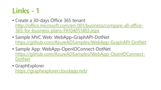 Links - 1 
• Create a 30-days Office 365 tenant 
http://office.microsoft.com/en-001/business/compare-all-office- 
365-for-business-plans-FX104051403.aspx 
• Sample MVC Web: WebApp-GraphAPI-DotNet 
https://github.com/AzureADSamples/WebApp-GraphAPI-DotNet 
• Sample App: WebApp-OpenIDConnect-DotNet 
https://github.com/AzureADSamples/WebApp-OpenIDConnect- 
DotNet 
• GraphExplorer 
https://graphexplorer.cloudapp.net/ 
 