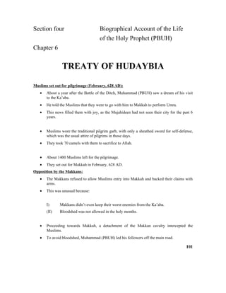 Section four Biographical Account of the Life
of the Holy Prophet (PBUH)
Chapter 6
TREATY OF HUDAYBIA
Muslims set out for pilgrimage (February, 628 AD):
• About a year after the Battle of the Ditch, Muhammad (PBUH) saw a dream of his visit
to the Ka’aba.
• He told the Muslims that they were to go with him to Makkah to perform Umra.
• This news filled them with joy, as the Mujahideen had not seen their city for the past 6
years.
• Muslims wore the traditional pilgrim garb, with only a sheathed sword for self-defense,
which was the usual attire of pilgrims in those days.
• They took 70 camels with them to sacrifice to Allah.
• About 1400 Muslims left for the pilgrimage.
• They set out for Makkah in February, 628 AD.
Opposition by the Makkans:
• The Makkans refused to allow Muslims entry into Makkah and backed their claims with
arms.
• This was unusual because:
I) Makkans didn’t even keep their worst enemies from the Ka’aba.
(II) Bloodshed was not allowed in the holy months.
• Proceeding towards Makkah, a detachment of the Makkan cavalry intercepted the
Muslims.
• To avoid bloodshed, Muhammad (PBUH) led his followers off the main road.
101
 