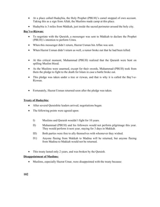 • At a place called Hudaybia, the Holy Prophet (PBUH)’s camel stopped of own account.
Taking this as a sign from Allah, the Muslims made camp at this place.
• Hudaybia is 3 miles from Makkah, just inside the sacred perimeter around the holy city.
Bay’t-e-Rizwan:
• To negotiate with the Quraish, a messenger was sent to Makkah to declare the Prophet
(PBUH)’s intention to perform Umra.
• When this messenger didn’t return, Hazrat Usman bin Affan was sent.
• When Hazrat Usman didn’t return as well, a rumor broke out that he had been killed.
• At this critical moment, Muhammad (PBUH) realized that the Quraish were bent on
spilling Muslim blood.
• As the Muslims were unarmed, except for their swords, Muhammad (PBUH) took from
them the pledge to fight to the death for Islam in case a battle broke out.
• This pledge was taken under a tree or rizwan, and that is why it is called the Bay’t-e-
Rizwan.
• Fortunately, Hazrat Usman returned soon after the pledge was taken.
Treaty of Hudaybia:
• After several Quraishite leaders arrived, negotiations began.
• The following points were agreed upon:
I) Muslims and Quraish wouldn’t fight for 10 years.
II) Muhammad (PBUH) and his followers would not perform pilgrimage this year.
They would perform it next year, staying for 3 days in Makkah.
III) Both parties were free to ally themselves with whomever they wished.
IV) Anyone fleeing from Makkah to Madina will be returned, but anyone fleeing
from Madina to Makkah would not be returned.
• This treaty lasted only 2 years, and was broken by the Quraish.
Disappointment of Muslims:
• Muslims, especially Hazrat Umar, were disappointed with the treaty because:
102
 