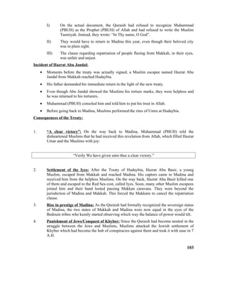 I) On the actual document, the Quraish had refused to recognize Muhammad
(PBUH) as the Prophet (PBUH) of Allah and had refused to write the Muslim
Tasmiyah. Instead, they wrote: “In Thy name, O God”.
II) They would have to return to Madina this year, even though their beloved city
was in plain sight.
III) The clause regarding repatriation of people fleeing from Makkah, in their eyes,
was unfair and unjust.
Incident of Hazrat Abu Jandal:
• Moments before the treaty was actually signed, a Muslim escapee named Hazrat Abu
Jandal from Makkah reached Hudaybia.
• His father demanded his immediate return in the light of the new treaty.
• Even though Abu Jandal showed the Muslims his torture marks, they were helpless and
he was returned to his torturers.
• Muhammad (PBUH) consoled him and told him to put his trust in Allah.
• Before going back to Madina, Muslims performed the rites of Umra at Hudaybia.
Consequences of the Treaty:
1. “A clear victory”: On the way back to Madina, Muhammad (PBUH) told the
disheartened Muslims that he had received this revelation from Allah, which filled Hazrat
Umar and the Muslims with joy:
“Verily We have given unto thee a clear victory.”
2. Settlement of the Iyes: After the Treaty of Hudaybia, Hazrat Abu Basir, a young
Muslim, escaped from Makkah and reached Madina. His captors came to Madina and
received him from the helpless Muslims. On the way back, Hazrat Abu Basir killed one
of them and escaped to the Red Sea cost, called Iyes. Soon, many other Muslim escapees
joined him and their band looted passing Makkan caravans. They were beyond the
jurisdiction of Madina and Makkah. This forced the Makkans to cancel the repatriation
clause.
3. Rise in prestige of Madina: As the Quraish had formally recognized the sovereign status
of Madina, the two states of Makkah and Madina were now equal in the eyes of the
Bedouin tribes who keenly started observing which way the balance of power would tilt.
4. Punishment of Jews/Conquest of Khyber: Since the Quraish had become neutral in the
struggle between the Jews and Muslims, Muslims attacked the Jewish settlement of
Khyber which had become the hub of conspiracies against them and took it with ease in 7
A.H.
103
 
