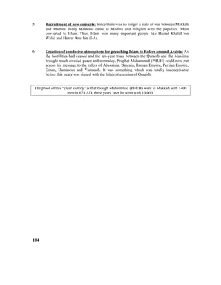 5. Recruitment of new converts: Since there was no longer a state of war between Makkah
and Madina, many Makkans came to Madina and mingled with the populace. Most
converted to Islam. Thus, Islam won many important people like Hazrat Khalid bin
Walid and Hazrat Amr bin al-As.
6. Creation of conducive atmosphere for preaching Islam to Rulers around Arabia: As
the hostilities had ceased and the ten-year truce between the Quraish and the Muslims
brought much awaited peace and normalcy, Prophet Muhammad (PBUH) could now put
across his message to the rulers of Abyssinia, Bahrain, Roman Empire, Persian Empire,
Oman, Damascus and Yamanah. It was something which was totally inconceivable
before this treaty was signed with the bitterest enemies of Quraish.
The proof of this “clear victory” is that though Muhammad (PBUH) went to Makkah with 1400
men in 628 AD, three years later he went with 10,000.
104
 