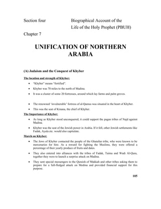 Section four Biographical Account of the
Life of the Holy Prophet (PBUH)
Chapter 7
UNIFICATION OF NORTHERN
ARABIA
(A) Judaism and the Conquest of Khyber
The location and strength of Khyber:
• “Khyber” means “fortified”.
• Khyber was 70 miles to the north of Madina.
• It was a cluster of some 20 fortresses, around which lay farms and palm groves.
• The renowned ‘invulnerable’ fortress of al-Qamus was situated in the heart of Khyber.
• This was the seat of Kinana, the chief of Khyber.
The Importance of Khyber:
• As long as Khyber stood unconquered, it could support the pagan tribes of Najd against
Madina.
• Khyber was the seat of the Jewish power in Arabia. If it fell, other Jewish settlements like
Fadak, Ayala etc. would also capitulate.
March on Khyber:
• The Jews of Khyber contacted the people of the Ghatafan tribe, who were known to be
mercenaries for hire. As a reward for fighting the Muslims, they were offered a
percentage of their yearly produce of fruits and dates.
• They also entered into alliances with the tribes of Fadak, Taima and Wadi Al-Qura,
together they were to launch a surprise attack on Madina.
• They sent special messengers to the Quraish of Makkah and other tribes asking them to
prepare for a full-fledged attack on Medina and provided financial support for this
purpose.
105
 