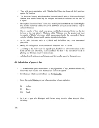 • They held secret negotiations with Abdullah bin Ubbay, the leader of the hypocrites,
against the Muslims.
• The Battle of Khandaq, when hosts of the enemies from all parts of the country besieged
Madina, was mainly caused by the intrigues and financial assistance of the Jews of
Khayber.
• Having been informed of their secret plan, the Holy Prophet (PBUH) traveled to Khyber
two months after treaty of Hudaibiya with 1600 men and 200 cavalry and laid siege to
different fortresses.
• Out of a number of forts which were spread over Khyber in clusters, Na’im was the first
fortress to be over taken by Muslims, while Al-Qamus was the greatest and most
formidable of Khyber’s fortresses which was conqurred under the command of Hazrat
Ali who killed the famous Jewish warrior, Marhab, in this battle.
• As for other fortresses such as Al-Watih and As-Sulalim, they were surrendered
peacefully.
• During this entire period, no one came to the help of the Jews of Khyber.
• According to the pact which was agreed upon, Khyber was allowed to remain in the
hands of the local inhabitants, on the condition that half of the annual harvest of all
planting and date trees would be paid as Jizya.
• All other Jewish settlements and cities around Khyber also agreed to the same terms.
(B) Submission of pagan tribes
• As Makkah and Khyber, the mainstays of the pagan tribes of Najd, had been neutralized;
these tribes were isolated from their heaviest sources of support.
• First Bedouin tribe to submit to Islam was the Bani Ashja.
• From the west of Madina, several tribes submitted to Islam including:
I) Aslam.
II) Daws.
III) Saad.
• In 8 AH, a year after Hudaybia and Khyber, many northern tribes accepted Islam,
including:
106
 