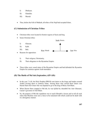 I) Dhubyan.
II) Ghatafan.
III) Murrah
• Thus, before the Fall of Makkah, all tribes of the Najd had accepted Islam.
(C) Submission of Christian Tribes
• Christian tribes were located in frontier regions of Syria and Iraq.
• Some Christian tribes:
I) Ghassan.
II) Kalb.
III) Bali.
• Reasons for opposition:
I) Their religion, Christianity.
II) Their allegiance to the Byzantine Empire.
• These tribes were vassal states of the Byzantine Empire and had defended the Byzantine
Empire for centuries against Arab marauders.
(D) The Battle of Mu’tah (September, 629 AD):
• In the year 7 A.H. the Holy Prophet (PBUH) sent letters to the kings and leaders around
Arabia inviting them to embrace Islam. Among those who carried these letters was
Hazrat Haris bin Umair who was deputed to go to the king of Bursa Ash-Sham.
• When Hazrat Haris stopped at Mu’tah, he was kjilled by shurahbil bin Amr Ghassani,
Caesar’s governor of Ash-Sham.
• So, the purpose of Mu’tah expedition was to teach Shruabil a lesson and to tell all such
rulers that Muslims were now a force to be reckoned with which could not be dealt with
in a derogatory manner.
107
North: Bostra
West: Mutah East: Hira
 