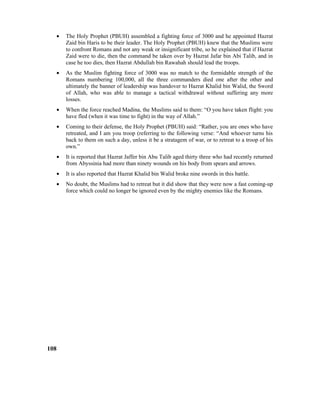 • The Holy Prophet (PBUH) assembled a fighting force of 3000 and he appointed Hazrat
Zaid bin Haris to be their leader. The Holy Prophet (PBUH) knew that the Muslims were
to confront Romans and not any weak or insignificant tribe, so he explained that if Hazrat
Zaid were to die, then the command be taken over by Hazrat Jafar bin Abi Talib, and in
case he too dies, then Hazrat Abdullah bin Rawahah should lead the troops.
• As the Muslim fighting force of 3000 was no match to the formidable strength of the
Romans numbering 100,000, all the three commanders died one after the other and
ultimately the banner of leadership was handover to Hazrat Khalid bin Walid, the Sword
of Allah, who was able to manage a tactical withdrawal without suffering any more
losses.
• When the force reached Madina, the Muslims said to them: “O you have taken flight: you
have fled (when it was time to fight) in the way of Allah.”
• Coming to their defense, the Holy Prophet (PBUH) said: “Rather, you are ones who have
retreated, and I am you troop (referring to the following verse: “And whoever turns his
back to them on such a day, unless it be a stratagem of war, or to retreat to a troop of his
own.”
• It is reported that Hazrat Jaffer bin Abu Talib aged thirty three who had recently returned
from Abyssinia had more than ninety wounds on his body from spears and arrows.
• It is also reported that Hazrat Khalid bin Walid broke nine swords in this battle.
• No doubt, the Muslims had to retreat but it did show that they were now a fast coming-up
force which could no longer be ignored even by the mighty enemies like the Romans.
108
 