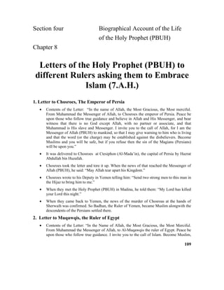 Section four Biographical Account of the Life
of the Holy Prophet (PBUH)
Chapter 8
Letters of the Holy Prophet (PBUH) to
different Rulers asking them to Embrace
Islam (7.A.H.)
1. Letter to Chosroes, The Emperor of Persia
• Contents of the Letter: “In the name of Allah, the Most Gracious, the Most merciful.
From Muhammad the Messenger of Allah, to Chosroes the emperor of Persia. Peace be
upon those who follow true guidance and believe in Allah and His Messenger, and bear
witness that there is no God except Allah, with no partner or associate, and that
Muhammad is His slave and Messenger. I invite you to the call of Allah, for I am the
Messenger of Allah (PBUH) to mankind, so that I may give warning to him who is living
and that the word (or the charge) may be established against the disbelievers. Become
Muslims and you will be safe, but if you refuse then the sin of the Magians (Persians)
will be upon you.”
• It was delivered to Chosroes at Ctesiphon (Al-Mada’in), the capital of Persia by Hazrat
Abdullah bin Huzafah.
• Chosroes took the letter and tore it up. When the news of that reached the Messenger of
Allah (PBUH), he said: “May Allah tear apart his Kingdom.”
• Chosroes wrote to his Deputy in Yemen telling him: “Send two strong men to this man in
the Hijaz to bring him to me.”
• When they met the Holy Prophet (PBUH) in Madina, he told them: “My Lord has killed
your Lord this night.”
• When they came back to Yemen, the news of the murder of Chosroas at the hands of
Sherwaih was confirmed. So Badhan, the Ruler of Yemen, became Muslim alongwith the
descendents of the Persians settled there.
2. Letter to Muqawqis, the Ruler of Egypt
• Contents of the Letter: “In the Name of Allah, the Most Gracious, the Most Merciful.
From Muhammad the Messenger of Allah, to Al-Muqawqis the ruler of Egypt. Peace be
upon those who follow true guidance. I invite you to the call of Islam. Become Muslim,
109
 