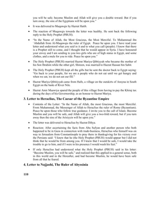 you will be safe; become Muslim and Allah will give you a double reward. But if you
turn away, the sins of the Egyptians will be upon you.”
• It was delivered to Muqawqis by Hazrat Hatib.
• The reaction of Muqawqis towards the letter was healthy. He sent back the following
reply to the Holy Prophet (PBUH).
• “In the Name of Allah, the Most Gracious, the Most Merciful. To Muhammad ibn
`Abdullah from Al-Muqawqis the ruler of Egypt. Peace be upon you. I have read your
letter and understood what you said in it and to what you call (people). I know that there
is a Prophet still to come, and I thought that he would appear in Syria. I have honoured
your envoy and I am sending to you two girls who are of high status in Egypt, and some
clothes, and a mule for you to ride. Peace be upon you.”
• The Holy Prophet (PBUH) married Hazrat Mariya Qibtiyyah who became the mother of
his Son Ibrahim while the other girl, Shireen, was married to Hazrat Hassan bin Sabit.
• The Holy Prophet (PBUH) kept all the gifts but he sent the doctor back to Egypt saying:
“Go back to your people, for we are a people who do not eat until we get hungry and
when we eat, we do not eat our fill.”
• Hazrat Mariya Qibitiyyah came from Hafn, a village on the outskirts of Ansyna in South
Egypt on the bank of River Nile.
• Hazrat Amir Muawiya spared the people of this village from having to pay the Khiraj tax
during the days of his Governorship, as an honour to Hazrat Mariya.
3. Letter to Heraclius, The Caesar of the Byzantine Empire
• Contents of the Letter: “In the Name of Allah, the most Gracious, the most Merciful.
From Muhammad, the Messenger of Allah to Heraclius the ruler of Rome (Byzantium).
Peace be upon those who follow true guidance. I invite you to the call of Islam. Become
Muslim and you will be safe, and Allah will give you a two-fold reward, but if you turn
away then the sins of the Arisiyyin will be upon you.”
• The letter was delivered to Heraclius by Hazrat Dihya.
• Reaction: After ascertaining the facts from Abu Sufyan and another person who both
happened to be in Gaza in connection with trade-business, Heraclius who himself was on
way to Jerusalem from Constantinople to pray there in thanksgiving for his victory over
the Persians said: “I knew that he (the Holy Prophet (PBUH) would appear but I did not
think that he would be from among you. If I knew that I would be safe, I would take the
trouble to go to him, and if I were in his presence I would wash his feet.”
• If only Heraclius had understood what the Holy Prophet (PBUH) said in his letter:
“Become Muslim, you will be safe,” and realized that this applied in a general sense, both
in this world and in the Hereafter, and had become Muslim, he would have been safe
from all that he feared.
4. Letter to Najjashi, The Ruler of Abyssinia
110
 