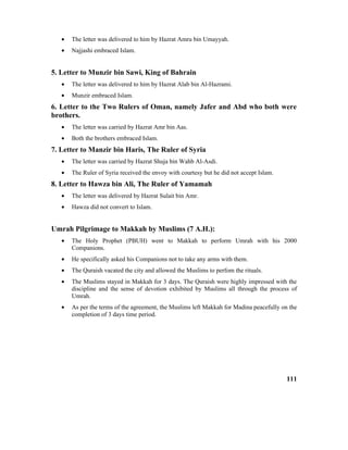 • The letter was delivered to him by Hazrat Amru bin Umayyah.
• Najjashi embraced Islam.
5. Letter to Munzir bin Sawi, King of Bahrain
• The letter was delivered to him by Hazrat Alab bin Al-Hazrami.
• Munzir embraced Islam.
6. Letter to the Two Rulers of Oman, namely Jafer and Abd who both were
brothers.
• The letter was carried by Hazrat Amr bin Aas.
• Both the brothers embraced Islam.
7. Letter to Manzir bin Haris, The Ruler of Syria
• The letter was carried by Hazrat Shuja bin Wahb Al-Asdi.
• The Ruler of Syria received the envoy with courtesy but he did not accept Islam.
8. Letter to Hawza bin Ali, The Ruler of Yamamah
• The letter was delivered by Hazrat Sulait bin Amr.
• Hawza did not convert to Islam.
Umrah Pilgrimage to Makkah by Muslims (7 A.H.):
• The Holy Prophet (PBUH) went to Makkah to perform Umrah with his 2000
Companions.
• He specifically asked his Companions not to take any arms with them.
• The Quraish vacated the city and allowed the Muslims to perfom the rituals.
• The Muslims stayed in Makkah for 3 days. The Quraish were highly impressed with the
discipline and the sense of devotion exhibited by Muslims all through the process of
Umrah.
• As per the terms of the agreement, the Muslims left Makkah for Madina peacefully on the
completion of 3 days time period.
111
 