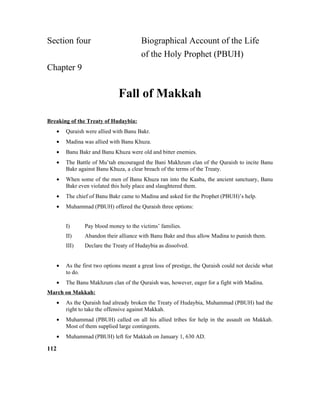 Section four Biographical Account of the Life
of the Holy Prophet (PBUH)
Chapter 9
Fall of Makkah
Breaking of the Treaty of Hudaybia:
• Quraish were allied with Banu Bakr.
• Madina was allied with Banu Khuza.
• Banu Bakr and Banu Khuza were old and bitter enemies.
• The Battle of Mu’tah encouraged the Bani Makhzum clan of the Quraish to incite Banu
Bakr against Banu Khuza, a clear breach of the terms of the Treaty.
• When some of the men of Banu Khuza ran into the Kaaba, the ancient sanctuary, Banu
Bakr even violated this holy place and slaughtered them.
• The chief of Banu Bakr came to Madina and asked for the Prophet (PBUH)’s help.
• Muhammad (PBUH) offered the Quraish three options:
I) Pay blood money to the victims’ families.
II) Abandon their alliance with Banu Bakr and thus allow Madina to punish them.
III) Declare the Treaty of Hudaybia as dissolved.
• As the first two options meant a great loss of prestige, the Quraish could not decide what
to do.
• The Banu Makhzum clan of the Quraish was, however, eager for a fight with Madina.
March on Makkah:
• As the Quraish had already broken the Treaty of Hudaybia, Muhammad (PBUH) had the
right to take the offensive against Makkah.
• Muhammad (PBUH) called on all his allied tribes for help in the assault on Makkah.
Most of them supplied large contingents.
• Muhammad (PBUH) left for Makkah on January 1, 630 AD.
112
 