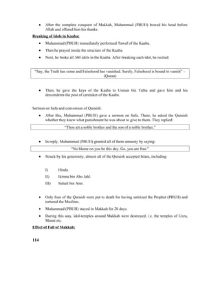 • After the complete conquest of Makkah, Muhammad (PBUH) bowed his head before
Allah and offered him his thanks.
Breaking of Idols in Kaaba:
• Muhammad (PBUH) immediately performed Tawaf of the Kaaba.
• Then he prayed inside the structure of the Kaaba.
• Next, he broke all 360 idols in the Kaaba. After breaking each idol, he recited:
“Say, the Truth has come and Falsehood has vanished. Surely, Falsehood is bound to vanish” –
(Quran)
• Then, he gave the keys of the Kaaba to Usman bin Talha and gave him and his
descendents the post of caretaker of the Kaaba.
Sermon on Safa and conversion of Quraish:
• After this, Muhammad (PBUH) gave a sermon on Safa. There, he asked the Quraish
whether they knew what punishment he was about to give to them. They replied:
“Thou art a noble brother and the son of a noble brother.”
• In reply, Muhammad (PBUH) granted all of them amnesty by saying:
“No blame on you be this day. Go, you are free.”
• Struck by his generosity, almost all of the Quraish accepted Islam, including:
I) Hinda.
II) Ikrima bin Abu Jahl.
III) Suhail bin Amr.
• Only four of the Quraish were put to death for having satirized the Prophet (PBUH) and
tortured the Muslims.
• Muhammad (PBUH) stayed in Makkah for 20 days.
• During this stay, idol-temples around Makkah were destroyed, i.e. the temples of Uzza,
Manat etc.
Effect of Fall of Makkah:
114
 