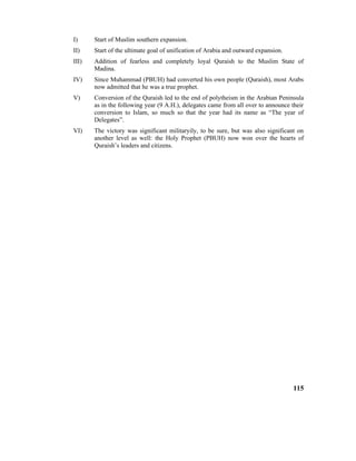 I) Start of Muslim southern expansion.
II) Start of the ultimate goal of unification of Arabia and outward expansion.
III) Addition of fearless and completely loyal Quraish to the Muslim State of
Madina.
IV) Since Muhammad (PBUH) had converted his own people (Quraish), most Arabs
now admitted that he was a true prophet.
V) Conversion of the Quraish led to the end of polytheism in the Arabian Peninsula
as in the following year (9 A.H.), delegates came from all over to announce their
conversion to Islam, so much so that the year had its name as “The year of
Delegates”.
VI) The victory was significant militaryily, to be sure, but was also significant on
another level as well: the Holy Prophet (PBUH) now won over the hearts of
Quraish’s leaders and citizens.
115
 