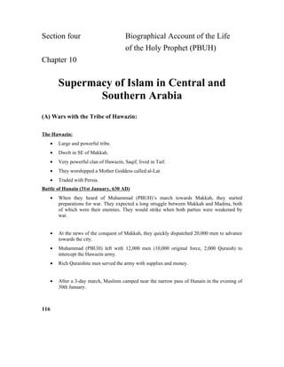 Section four Biographical Account of the Life
of the Holy Prophet (PBUH)
Chapter 10
Supermacy of Islam in Central and
Southern Arabia
(A) Wars with the Tribe of Hawazin:
The Hawazin:
• Large and powerful tribe.
• Dwelt in SE of Makkah.
• Very powerful clan of Hawazin, Saqif, lived in Taif.
• They worshipped a Mother Goddess called al-Lat.
• Traded with Persia.
Battle of Hunain (31st January, 630 AD)
• When they heard of Muhammad (PBUH)’s march towards Makkah, they started
preparations for war. They expected a long struggle between Makkah and Madina, both
of which were their enemies. They would strike when both parties were weakened by
war.
• At the news of the conquest of Makkah, they quickly dispatched 20,000 men to advance
towards the city.
• Muhammad (PBUH) left with 12,000 men (10,000 original force, 2,000 Quraish) to
intercept the Hawazin army.
• Rich Quraishite men served the army with supplies and money.
• After a 3-day march, Muslims camped near the narrow pass of Hunain in the evening of
30th January.
116
 