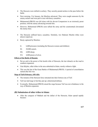 • The Hawazin were skilled in archery. They secretly posted archers in the pass before the
battle.
• Next morning, 31st January, the Muslims advanced. They were caught unawares by the
enemy archers and were put to rout with heavy casualties.
• Muhammad (PBUH) was left alone with his devout Companions in an extremely prone
position, with the enemy advancing towards him.
• However, Muhammad (PBUH) soon rallied the army and the counterattack devastated
the enemy lines.
• The Hawazin suffered heavy casualties. Similarly, two Bedouin Muslim tribes were
almost wiped out.
• Booty captured by Muslims:
I) 6,000 prisoners (including the Hawazin women and children).
II) 28,000 camels.
III) 4,000 sheep.
IV) 4,000 pieces of silver.
Effects of the Battle of Hunain:
• Put an end to the power of the hostile tribe of Hawazin, the last obstacle on the road to
southern expansion.
• Like Khyber, other tribes in the area submitted to Islam, mostly without a fight.
• This was the last of the Great Battles of Muhammad (PBUH). A period of consolidation
started after this war.
Siege of Taif (February, 630 AD):
• The remains of the Hawazin force retreated into their fortress-city of Taif.
• Taif was laid siege to but they put up a determined defense.
• Eventually, Muhammad (PBUH) raised the siege because Taif was not a hindrance in the
way of Muslim expansion.
(B) Submission of other tribes to Islam:
• After the conquest of Makkah and the defeat of the Hawazin, Islam spread rapidly
because:
117
 