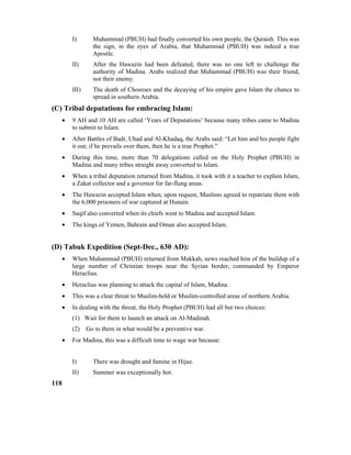 I) Muhammad (PBUH) had finally converted his own people, the Quraish. This was
the sign, in the eyes of Arabia, that Muhammad (PBUH) was indeed a true
Apostle.
II) After the Hawazin had been defeated, there was no one left to challenge the
authority of Madina. Arabs realized that Muhammad (PBUH) was their friend,
not their enemy.
III) The death of Chosroes and the decaying of his empire gave Islam the chance to
spread in southern Arabia.
(C) Tribal deputations for embracing Islam:
• 9 AH and 10 AH are called ‘Years of Deputations’ because many tribes came to Madina
to submit to Islam.
• After Battles of Badr, Uhad and Al-Khadaq, the Arabs said: “Let him and his people fight
it out; if he prevails over them, then he is a true Prophet.”
• During this time, more than 70 delegations called on the Holy Prophet (PBUH) in
Madina and many tribes straight away converted to Islam.
• When a tribal deputation returned from Madina, it took with it a teacher to explain Islam,
a Zakat collector and a governor for far-flung areas.
• The Hawazin accepted Islam when, upon request, Muslims agreed to repatriate them with
the 6,000 prisoners of war captured at Hunain.
• Saqif also converted when its chiefs went to Madina and accepted Islam.
• The kings of Yemen, Bahrain and Oman also accepted Islam.
(D) Tabuk Expedition (Sept-Dec., 630 AD):
• When Muhammad (PBUH) returned from Makkah, news reached him of the buildup of a
large number of Christian troops near the Syrian border, commanded by Emperor
Heraclius.
• Heraclius was planning to attack the capital of Islam, Madina.
• This was a clear threat to Muslim-held or Muslim-controlled areas of northern Arabia.
• In dealing with the threat, the Holy Prophet (PBUH) had all but two choices:
(1) Wait for them to launch an attack on Al-Madinah.
(2) Go to them in what would be a preventive war.
• For Madina, this was a difficult time to wage war because:
I) There was drought and famine in Hijaz.
II) Summer was exceptionally hot.
118
 