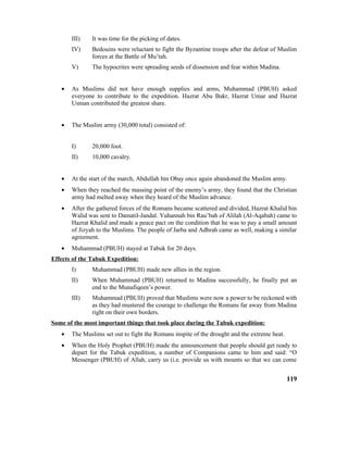 III) It was time for the picking of dates.
IV) Bedouins were reluctant to fight the Byzantine troops after the defeat of Muslim
forces at the Battle of Mu’tah.
V) The hypocrites were spreading seeds of dissension and fear within Madina.
• As Muslims did not have enough supplies and arms, Muhammad (PBUH) asked
everyone to contribute to the expedition. Hazrat Abu Bakr, Hazrat Umar and Hazrat
Usman contributed the greatest share.
• The Muslim army (30,000 total) consisted of:
I) 20,000 foot.
II) 10,000 cavalry.
• At the start of the march, Abdullah bin Obay once again abandoned the Muslim army.
• When they reached the massing point of the enemy’s army, they found that the Christian
army had melted away when they heard of the Muslim advance.
• After the gathered forces of the Romans became scattered and divided, Hazrat Khalid bin
Walid was sent to Damatil-Jandal. Yuhannah bin Rau’bah of Alilah (Al-Aqabah) came to
Hazrat Khalid and made a peace pact on the condition that he was to pay a small amount
of Jizyah to the Muslims. The people of Jarba and Adhrah came as well, making a similar
agreement.
• Muhammad (PBUH) stayed at Tabuk for 20 days.
Effects of the Tabuk Expedition:
I) Muhammad (PBUH) made new allies in the region.
II) When Muhammad (PBUH) returned to Madina successfully, he finally put an
end to the Munafiqeen’s power.
III) Muhammad (PBUH) proved that Muslims were now a power to be reckoned with
as they had mustered the courage to challenge the Romans far away from Madina
right on their own borders.
Some of the most important things that took place during the Tabuk expedition:
• The Muslims set out to fight the Romans inspite of the drought and the extreme heat.
• When the Holy Prophet (PBUH) made the announcement that people should get ready to
depart for the Tabuk expedition, a number of Companions came to him and said: “O
Messenger (PBUH) of Allah, carry us (i.e. provide us with mounts so that we can come
119
 