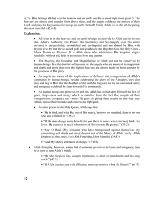 4. To Him belongs all that is in the heavens and on earth: and He is most high, most great. 5. The
heavens are almost rent asunder from above them, and the angels celebrate the praises of their
Lord, and pray for forgiveness for beings on earth: Behold! Verily Allah is He, the oft-forgiving,
the most merciful. (42:4-5)
Explanation:
• All what is in the heavens and on earth belongs exclusively to Allah and to no one
else. Allah’s Authority, His Power, His Suzerainty and Sovereignty over His entire
universe is un-paralleled, un-matched and un-disputed and not shared by Him with
anyone else, be that the so-called gods and goddesses, the Begotten Son, the Holy Ghost ,
Ahura Mazda or Ahriman. It is Allah alone who administers His kingdom single-
handedly, without aid, help or assistance from any quarter.
• The Majesty, the Grandeur and Magnificence of Allah can not be conceived by
human-beings. It is the dwellers of heavens i.e. the angels who are aware of its magnitude
and depth and know that even the highest heavens are almost ready to burst asunder by
the greatness of His glory.
• As angels are aware of the implications of defiance and transgression of Allah’s
commands by human-beings, besides celebrating the glory of the Almighty, they also
pray and beg of Him that the dwellers of the earth be forgiven for the un-warranted vanity
and arrogance exhibited by them towards His commands.
• As human-beings are prone to err and sin, Allah has willed upon Himself the law of
grace, forgiveness and mercy which is manifest from the fact that in-spite of their
transgressions, arrogance and vanity, He goes on giving them respite so that they may
reflect, realize their mistake and come to the right path.
• At other places in the Holy Quran, Allah says that:
• “He is kind, and what He, out of His mercy, bestows on mankind, there is no one
who can withhold it.” (35:2)
• “If He does design some benefit for you there is none (who) can keep back His
favor. He causes it to reach whosoever of His servants He pleases.” (35:2)
• “Say: O Ibadi (My servants) who have transgressed against themselves (by
committing evil deeds and sins), despair not of the Mercy of Allah: verily, Allah
forgives all sins, truly, He is Oft-Forgiving, Most Merciful (39:53)
• “And My Mercy embraces all things.” (7:156)
• Allah Almighty, however, warns that if someone persists in defiance and arrogance, then
he is sure to earn Allah’s wrath.
• “He who forgives sins, accepts repentance, is strict in punishment and has long
reach.” (40:3)
• “If Allah touches you with affliction, none can remove it but He Himself.” (6:17)
12
 
