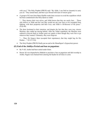 with you.)” The Holy Prophet (PBUH) said: “By Allah, I can find no (mounts) to carry
you on.” They turned back, and their eyes flowed with tears of sincere grief.
• A groupt of 82 men from Banu Ghaffar made lame excuses to avoid the expedition which
has been condemned in the Holy Quran as under:
“….They destroy their own selves, and Allah knows that they are surely liars…. Those
who believe in Allah and the Last Day would not ask your leave to be exempted from
fighting, with their properties and their lives, and Allah is All-Knower of the pious.”
(9:42-44)
• The three hestitated in their intention, and despite the fact that they were true, sincere
Muslims, they ended up staying behind. After the Tabuk expedition, the Muslims were
ordered to boycott them to neither greet nor speak to them though they were free to go
wherever they wanted. Ultimately, they were forgiven:
“…. Then, He forgave them (accepted their repentance), that they might beg for His
Pardon….” (9:117-118)
• The Holy Prophet (PBUH) finally put an end to the Munafiqeen’s (hypocrites) power.
(E) End of the Jahiliya Period and ban on paganism:
• By 9 AH, Arabia had been united under Islam.
• Hazrat Ali was dispatched to Makkah to proclaim a ban on paganism and idol-worship in
Arabia. Pagans were banned from entering the Kaaba for all times to come.
120
 