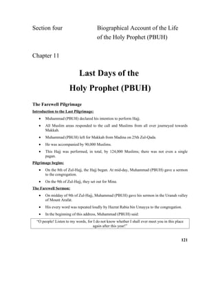 Section four Biographical Account of the Life
of the Holy Prophet (PBUH)
Chapter 11
Last Days of the
Holy Prophet (PBUH)
The Farewell Pilgrimage
Introduction to the Last Pilgrimage:
• Muhammad (PBUH) declared his intention to perform Hajj.
• All Muslim areas responded to the call and Muslims from all over journeyed towards
Makkah.
• Muhammad (PBUH) left for Makkah from Madina on 25th Zul-Qada.
• He was accompanied by 90,000 Muslims.
• This Hajj was performed, in total, by 124,000 Muslims; there was not even a single
pagan.
Pilgrimage begins:
• On the 8th of Zul-Hajj, the Hajj began. At mid-day, Muhammad (PBUH) gave a sermon
to the congregation.
• On the 9th of Zul-Hajj, they set out for Mina.
The Farewell Sermon:
• On midday of 9th of Zul-Hajj, Muhammad (PBUH) gave his sermon in the Uranah valley
of Mount Arafat.
• His every word was repeated loudly by Hazrat Rabia bin Umayya to the congregation.
• In the beginning of this address, Muhammad (PBUH) said:
“O people! Listen to my words, for I do not know whether I shall ever meet you in this place
again after this year!”
121
 