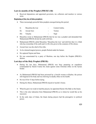 Last six months of the Prophet (PBUH)’s life
• Received deputations and appointed governors, tax collectors and teachers to various
areas.
Beginning of the rise of false prophets:
• Three increasingly powerful false prophets emerged during this period:
I) Musailma the Liar - Central Arabia.
II) Aswad Ansi - Yemen
III) Tulayha - Najd
• Musailma wrote to Muhammad (PBUH) that he too was a prophet and demanded that
Muhammad (PBUH) divide the earth with him.
• Muhammad (PBUH) called Musailma ‘Musailma the Liar’ and told him that it is Allah
who has ownership of the earth and it is He who gives to the creatures of His choice.
• Aswad Ansi was the chief of his tribe.
• As he claimed magical powers, people flocked under his banner.
• He captured Najran and Sana.
• He was assassinated by a party of Muslims, one day before the Prophet (PBUH)’s
demise.
Last days of the Holy Prophet (PBUH):
• During his last days, Muhammad (PBUH) was busy preparing an expedition
(commanded by Hazrat Usama bin Zaid) against some Christian tribes on the Syrian
border.
• As Muhammad (PBUH) had been poisoned by a Jewish woman at Khyber, the poison
still lingered in his body and was showing its deadly effect on his health.
• He was ill for 15 days before dying.
• During his illness, Muhammad (PBUH) stayed at Ayesha’s house.
• When he grew too weak to lead the prayers, he appointed Hazrat Abu Bakr as the Imam.
• This is the only indication from Muhammad (PBUH) as to whom he would like as his
successor.
• In the early days of Islam, the Imam during prayers had the prerogative to political
power.
123
 