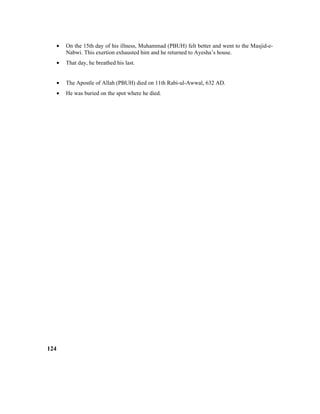 • On the 15th day of his illness, Muhammad (PBUH) felt better and went to the Masjid-e-
Nabwi. This exertion exhausted him and he returned to Ayesha’s house.
• That day, he breathed his last.
• The Apostle of Allah (PBUH) died on 11th Rabi-ul-Awwal, 632 AD.
• He was buried on the spot where he died.
124
 