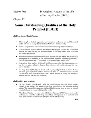 Section four Biographical Account of the Life
of the Holy Prophet (PBUH)
Chapter 12
Some Outstanding Qualities of the Holy
Prophet (PBUH)
(1) Honesty and Truthfulness.
• All the people in Makkah appreciated and recognized his honesty and truthfulness and
used to call him Al-Sadiq, The Truthful and Al-Amin – The trustworthy.
• Hazrat Khadija married him because of his qualities of honesty and trustworthiness.
• Even the bitterest enemies of Islam, Abu Jahl and Abu Sufyan, admitted that Muhammad
(PBUH) was not a liar; they just thought that what he said, they did not deem to be right
and so they opposed him.
• When he started preaching Islam publicly for the first time and asked. “O Quraish! If I
say that an army is advancing on you from behind the mountain, would you believe me?”
They all unanimously said: “Yes, because we have never heard you tell a lie.”
• He practiced these qualities all through his life, no matter what the circumstances were
and this was acknowledged by all, even those who were hell-bent to eliminate him one-
way or the other.
• The Holy Prophet (PBUH) said: “Truth leads to piety and piety leads to Jannat. A man
persists in speaking the truth till he is enrolled with Allah as a truthful. Falsehood leads to
vice and vice leads to the Fire (Hell), and a person persists on telling lies until he is
enrolled as a liar.” (Al-Bukhari & Muslim)
(2) Humility and Modesty
• The Holy Prophet (PBUH) said: “Allah has revealed to me that you should humble
yourself to one another. One should neither hold himself above nor transgress against
another.” He practiced it to an extent that he disliked if anyone stood up when he entered
a room, for he never wished to be treated as a ruler.
• When Hazrat Ayesha was asked what did Allah’s Messenger (PBUH) used to do inside
his house, she said: “He used to keep himself busy helping members of his family and
when it was time for salat, he would get up for prayer.” (Al-Bukhari)
125
 