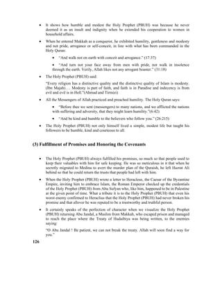 • It shows how humble and modest the Holy Prophet (PBUH) was because he never
deemed it as an insult and indignity when he extended his cooperation to women in
household affairs.
• When he entered Makkah as a conqueror, he exhibited humility, gentleness and modesty
and not pride, arrogance or self-conceit, in line with what has been commanded in the
Holy Quran:
• “And walk not on earth with conceit and arrogance.” (17:37)
• “And turn not your face away from men with pride, nor walk in insolence
through the earth. Verily, Allah likes not any arrogant boaster.” (31:18)
• The Holy Prophet (PBUH) said:
“Every religion has a distinctive quality and the distinctive quality of Islam is modesty.
(Ibn Majah)…. Modesty is part of faith, and faith is in Paradise and indecency is from
evil and evil is in Hell.”(Ahmad and Tirmizi)
• All the Messengers of Allah practiced and preached humility. The Holy Quran says:
• “Before thee we sent (messengers) to many nations, and we afflicted the nations
with suffering and adversity, that they might learn humility.”(6:42)
• “And be kind and humble to the believers who follow you.” (26:215)
• The Holy Prophet (PBUH) not only himself lived a simple, modest life but taught his
followers to be humble, kind and courteous to all.
(3) Fulfillment of Promises and Honoring the Covenants
• The Holy Prophet (PBUH) always fulfilled his promises, so much so that people used to
keep their valuables with him for safe keeping. He was so meticulous in it that when he
secretly migrated to Medina to avert the murder plan of the Quraish, he left Hazrat Ali
behind so that he could return the trusts that people had left with him.
• When the Holy Prophet (PBUH) wrote a letter to Heracleus, the Caesar of the Byzantine
Empire, inviting him to embrace Islam, the Roman Emperor checked up the credentials
of the Holy Prophet (PBUH) from Abu Sufyan who, like him, happened to be in Palestine
at the given point of time. What a tribute it is to the Holy Prophet (PBUH) that even his
worst enemy confirmed to Heraclius that the Holy Prophet (PBUH) had never broken his
promise and that allover he was reputed to be a trustworthy and truthful person.
• It certainly speaks of the perfection of character when we visualize the Holy Prophet
(PBUH) returning Abu Jandal, a Muslim from Makkah, who escaped prison and managed
to reach the place where the Treaty of Hudaibiya was being written, to the enemies
saying:
“O Abu Jandal ! Be patient, we can not break the treaty. Allah will soon find a way for
you.”
126
 