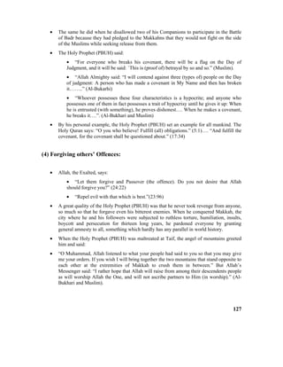 • The same he did when he disallowed two of his Companions to participate in the Battle
of Badr because they had pledged to the Makkahns that they would not fight on the side
of the Muslims while seeking release from them.
• The Holy Prophet (PBUH) said:
• “For everyone who breaks his covenant, there will be a flag on the Day of
Judgment, and it will be said: `This is (proof of) betrayal by so and so.” (Muslim).
• “Allah Almighty said: “I will contend against three (types of) people on the Day
of judgment: A person who has made a covenant in My Name and then has broken
it……..” (Al-Bukarhi)
• “Whoever possesses these four characteristics is a hypocrite; and anyone who
possesses one of them in fact possesses a trait of hypocrisy until he gives it up: When
he is entrusted (with something), he proves dishonest…. When he makes a covenant,
he breaks it….”. (Al-Bukhari and Muslim)
• By his personal example, the Holy Prophet (PBUH) set an example for all mankind. The
Holy Quran says: “O you who believe! Fulfill (all) obligations.” (5:1)…. “And fulfill the
covenant, for the covenant shall be questioned about.” (17:34)
(4) Forgiving others’ Offences:
• Allah, the Exalted, says:
• “Let them forgive and Passover (the offence). Do you not desire that Allah
should forgive you?” (24:22)
• “Repel evil with that which is best.”(23:96)
• A great quality of the Holy Prophet (PBUH) was that he never took revenge from anyone,
so much so that he forgave even his bitterest enemies. When he conquered Makkah, the
city where he and his followers were subjected to ruthless torture, humiliation, insults,
boycott and persecution for thirteen long years, he pardoned everyone by granting
general amnesty to all, something which hardly has any parallel in world history.
• When the Holy Prophet (PBUH) was maltreated at Taif, the angel of mountains greeted
him and said:
• “O Muhammad, Allah listened to what your people had said to you so that you may give
me your orders. If you wish I will bring together the two mountains that stand opposite to
each other at the extremities of Makkah to crush them in between.” But Allah’s
Messenger said: “I rather hope that Allah will raise from among their descendents people
as will worship Allah the One, and will not ascribe partners to Him (in worship).” (Al-
Bukhari and Muslim).
127
 
