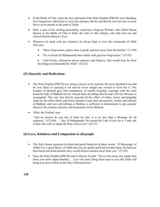 • In the Battle of Uhd, when the face and head of the Holy Prophet (PBUH) were bleeding,
his Companions asked him to curse the enemies, but he said that he was not sent to curse
but to invite people to the path of Allah.
• Only a man of his sterling personality could have forgiven Wehshi, who killed Hazrat
Hamza in the Battle of Uhd or Hind, the wife of Abu Sufyan, who had torn out and
chewed Hazrat Hamza’s liver.
• Whenever he dealt with any situation, he always kept in view the commands of Allah
who says:
• “Show forgiveness, enjoin what is good, and turn away from the foolish.” (7:199)
• “So overlook (O Muhammad) their faults with gracious forgiveness.” (15:85)
• “And Verily, whosoever shows patience and forgives, that would truly be from
the things recommended by Allah.” (42:43)
(5) Sincerity and Dedication:
• The Holy Prophet (PBUH) was always sincere in his mission. He never doubted it nor did
he ever falter in carrying it out and he never sought any reward or favor for it. The
Leaders of Quraish gave him temptations of wealth, kingship, marriage with the most
beautiful lady of Makkah but he refused them all telling that he had a Divine Mission to
accomplish. The very fact that he rejected all the offers of riches, honor and kingship
made by the tribal chiefs and chose instead to bear their persecution, insults and ridicule
at Makkah, and wars and killings at Madina, is sufficient to demonstrate to any genuine
observer his extreme sincerity and earnestness in his Mission.
• Allah, the Exalted, says:
“And no reward do you ask of them for this: it is no less than a Message for all
creatures.” (12:104)….. Say, O Muhammad: No reward do I ask of you for it. I only ask
of him who will, to adopt the Way of his Lord.” (25:57)
(6) Love, Kindness and Compassion to all people
• The Holy Quran mentions his kind and gentle behavior in these words: “O Messenger of
Allah! It is a great Mercy of Allah that you are gentle and kind towards them, for had you
been harsh and hard-hearted, they would all have broken away from you.” (3:159)
• Once the Holy Prophet (PBUH) said to Hazrat Ayesha: “Never turn away any needy man
from your door empty-handed….. Love the poor, bring them near to you and Allah will
bring you near to Him on the Day of Resurrection.”
128
 