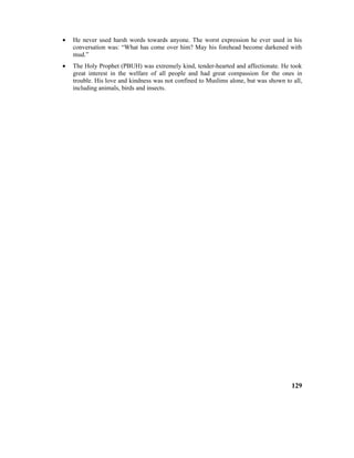 • He never used harsh words towards anyone. The worst expression he ever used in his
conversation was: “What has come over him? May his forehead become darkened with
mud.”
• The Holy Prophet (PBUH) was extremely kind, tender-hearted and affectionate. He took
great interest in the welfare of all people and had great compassion for the ones in
trouble. His love and kindness was not confined to Muslims alone, but was shown to all,
including animals, birds and insects.
129
 