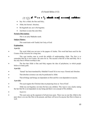 (5) Surah Ikhlas (112)
(1 1 2 )  o    o  o 
• Say: He is Allah, the One and Only;
• Allah, the Eternal. Absolute;
• He begetteth not, nor is He begotten.
• And there is none like unto Him.
Period of Revelation:
This is an early Makkahn surah.
Subject Matter:
This surah deals with Tauhid, the Unity of God.
Explanation:
Ayat (i):
• The word Allah was not new to the pagans of Arabia. This word had been used for the
Creator of the Universe for a long time.
• This ayat teaches man to avoid the pitfalls of understanding Allah. The first is to
remember that He is our Creator. He cares for us. The second is that He is One and Only. He is
the only One to Whom worship is due.
• The fact that Allah is One and Only negates the idea of polytheism, in which people
believe in many gods.
Ayat (ii):
• `Samad’ has been translated by Abdullah Yousaf Ali in two ways: Eternal and Absolute.
• That absolute existence can only be predicated to Allah.
• That all things and beings are dependent on Him and He is not dependent on anyone.
Ayat (iii):
• This ayat negates the Christian idea on proposing Jesus as `Son of God’.
• Allah was not begotten, nor does He have any children. This Ayat is very clearly stating
the fact that He is not dependent on any being and there is no concept of His children.
• Ayat (iv):
• This ayat sums up the argument of all previous ayats. There was no one like Allah in the
past, there is no one like Him in the present, and there will never be anyone like Him in future as
well.
13
 