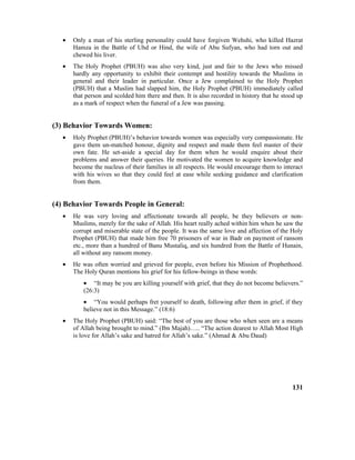 • Only a man of his sterling personality could have forgiven Wehshi, who killed Hazrat
Hamza in the Battle of Uhd or Hind, the wife of Abu Sufyan, who had torn out and
chewed his liver.
• The Holy Prophet (PBUH) was also very kind, just and fair to the Jews who missed
hardly any opportunity to exhibit their contempt and hostility towards the Muslims in
general and their leader in particular. Once a Jew complained to the Holy Prophet
(PBUH) that a Muslim had slapped him, the Holy Prophet (PBUH) immediately called
that person and scolded him there and then. It is also recorded in history that he stood up
as a mark of respect when the funeral of a Jew was passing.
(3) Behavior Towards Women:
• Holy Prophet (PBUH)’s behavior towards women was especially very compassionate. He
gave them un-matched honour, dignity and respect and made them feel master of their
own fate. He set-aside a special day for them when he would enquire about their
problems and answer their queries. He motivated the women to acquire knowledge and
become the nucleus of their families in all respects. He would encourage them to interact
with his wives so that they could feel at ease while seeking guidance and clarification
from them.
(4) Behavior Towards People in General:
• He was very loving and affectionate towards all people, be they believers or non-
Muslims, merely for the sake of Allah. His heart really ached within him when he saw the
corrupt and miserable state of the people. It was the same love and affection of the Holy
Prophet (PBUH) that made him free 70 prisoners of war in Badr on payment of ransom
etc., more than a hundred of Banu Mustaliq, and six hundred from the Battle of Hunain,
all without any ransom money.
• He was often worried and grieved for people, even before his Mission of Prophethood.
The Holy Quran mentions his grief for his fellow-beings in these words:
• “It may be you are killing yourself with grief, that they do not become believers.”
(26:3)
• “You would perhaps fret yourself to death, following after them in grief, if they
believe not in this Message.” (18:6)
• The Holy Prophet (PBUH) said: “The best of you are those who when seen are a means
of Allah being brought to mind.” (Ibn Majah)….. “The action dearest to Allah Most High
is love for Allah’s sake and hatred for Allah’s sake.” (Ahmad & Abu Daud)
131
 