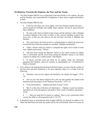 (5) Behavior Towards the Orphans, the Poor and the Needy:
• The Holy Prophet (PBUH) was exceptionally kind and friendly to the orphans, the poor
and the destitute, and commanded his Companions to show utmost regard and kindness
to them.
• The Holy Prophet (PBUH) said:
• “I and one who takes care of an orphan, will enter Paradise together like this”__
and he raised his forefinger and middle finger together, leaving no space between
them. (Bukhari)
• “He who works hard on behalf of old women and the destitute is like a Mujahid
(a warrior) fighting in the Cause of Allah; or like a person standing in prayer who
never tires, or like one who observes the fast and does not break it. (Bukhari and
Muslim).
• “The worst food is the food served at a walimah dinner to which rich persons are
invited and from which poor people are excluded.” (Bukhari and Muslim)
• “Allah, I declare sinful any failure to safeguard the rights of two kinds of weak
ones: orphans and women.” (Nasai)
• “The best house among the Muslims’ houses is one which contains an orphan
who is well-treated, and the worst house among the Muslims’ houses is one which
contains an orphan who is badly treated.” (Ibn Majah).
• “If anyone provides food and drink for an orphan, Allah will absolutely
guarantee him Paradise, unless he commits an unpardonable sin.” (Transmitted in
Sharh as-Sunnah).
• If we reflect on the fundamental teaching of the Holy Quran, we notice that the welfare of
the have-nots and their betterment is its most important object as is evident from the
following:
• “Therefore, treat not the orphan with harshness, nor repulse the beggar.” (93:9-
10)
• “See you one who denies religion? He is the one who repulses the orphan (with
harshness) and encourages not the feeding of the needy.” (107:1-3)
• “Treat with kindness…. Orphans and those in need.” (2:83)
• “But if, at the time of division (of inheritance)…. Orphans or poor are present,
feed them out of the (prosperity), and speak to them words of kindness and justice.”
(4:36)
• “…. That you stand firm for justice to orphans. There is not a good deed which
you do, but Allah is well-acquainted with it.” (4:127)
• It should be borne in mind that the Holy Prophet (PBUH) was himself an orphan as his
father had died before his birth, his mother left for the eternal abode when he was just six
132
 