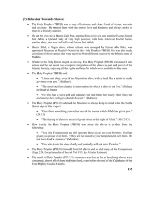 (7) Behavior Towards Slaves:
• The Holy Prophet (PBUH) was a very affectionate and close friend of slaves, servants
and destitute. He treated them with the utmost love and kindness and always spoke to
them in a friendly manner.
• He set his own slave Hazrat Zaid free, adopted him as his son and married Hazrat Zainab
bint Jahsh, a Quraish lady of very high position, with him. Likewise Hazrat Salim,
another slave, was married to Hazrat Fatima bint Atbah.
• Hazrat Bilal, a Negro slave, whose release was arranged by Hazrat Abu Bakr, was
appointed Muazzan at Masjid-I-Nabwi by the Holy Prophet (PBUH). He was also made
custodian of the revenues that were received from different sources by the Islamic state of
Madina.
• Whatever the Holy Quran taught on slavery, The Holy Prophet (PBUH) translated it into
action and the net result was complete integration of the slaves as part and parcel of the
Islamic Society, enjoying all the rights and benefits which were available to free men.
• The Holy Prophet (PBUH) said:
• “Listen and obey, even if an Abyssinian slave with a head like a raisin is made
governor over you.” (Bukhari)
• “The most excellent charity is intercession for which a slave is set free.” (Baihaqi
in Shuab al-Iman)
• “He who has a slave-girl and educates her and treats her nicely, then frees her
and marries her, will get a double Reward.” (Bukhari).
• The Holy Prophet (PBUH) advised the Muslims to always keep in mind what the Noble
Quran says in this respect:
• “Give them something yourselves out of the means which Allah has given you.”
(24:33)
• “The freeing of slaves is an act of great virtue in the sight of Allah.” (90:12-13)
• How touchy the Holy Prophet (PBUH) was about the slaves is evident from the
following:
• “You (the Companions) are still ignorant these slaves are your brothers. God has
given you power over them. If they are not suited to your temperament, sell them. Do
not harm God’s creatures.” (Mishkat)
• “One who treats his slaves badly and unkindly will not enter Paradise.”
• The Holy Prophet (PBUH) himself freed 63 slaves and so did many of his Companions
(Page 224, Encyclopaedia of Seerah Vol.VIII, by Afzalur Rahman).
• The result of Holy Prophet (PBUH)’s measures was that as for as hereditary slaves were
concerned, almost all of them had been freed, even before the end of the Caliphates of the
Four-Rightly Guided Caliphs.
135
 