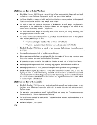 (7) Behavior Towards the Workers
• The Holy Prophet (PBUH) was a great friend of the workers and always advised and
praised their contribution to the growing wealth and power of the society.
• He himself had been a worker in his boyhood and had gone through all the sufferings and
deprivations that the working class people have to face.
• He used to graze the sheep of the people of Makkah for a small wage. He physically
participated in the construction of Masjid-I-Nabvi and the digging of the trench at the
Battle of the Ditch along with his Companions.
• He never liked other people to be doing work while he was just sitting watching, but
always preferred to share the work.
• He always instructed his Companions to give high place to human labor in the light of
what the Holy Quran says on this:
• “There is nothing for man but what he strives for.” (80:39)
• “There is a guaranteed share for those who seek and endeavor.” (41:10)
• The Holy Prophet (PBUH) set up a code of law to protect the legitimate rights of workers
as below:
• Long and continuous periods of works were prohibited.
• The work must not be heavy or un-bearable for the worker; if heavy, the employer was
directed to give the servant a hand or lighten his burden.
• Wages must be paid soon after the work was finished or at the end of the period of work.
• The employer was prohibited from inflicting any physical punishment on the worker.
• The employer was asked to be generous in respect of the quantum of wage to be paid.
• The Holy Prophet (PBUH) did all he could, in the circumstances of his time, to raise the
dignity of labor as well as their living standard. The main object of all these social and
economic reforms was to make people realize that the working class was the backbone of
the society and needed to be treated in a humane and dignified manner unlike what it had
to face during the Jahlia Period.
(8) Behavior Towards Animals:
• The Holy Prophet (PBUH) was very kind and gentle to animals and took great care to see
that they were fed properly, supplied with water at regular intervals and not put to work
for long hours.
• He was also very considerate to all kinds of birds and taught his Companions not to
disturb or destroy even the habitations of insects.
• He set personal example to show to his Companions how animals ought to be kept in a
state of contentment.
• The Holy Prophet (PBUH) said:
136
 