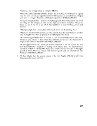 “Do not use any living creatures as a target.” (Muslim)
“Allah who is Blessed and Exalted has decreed that everything should be done in a good
way. So, when you kill, use a painless method. When you cut an animal’s throat, sharpen
your knife so as to give the animal as little pain as possible.” (Bukhari & Muslim)
“If anyone wrongfully kills a sparrow, or anything greater, Allah will question him about
his killing it.” On being asked what was the right way to do so, he replied: “To cut its
throat and eat it, but not to cut off its head and throw it away.” (Ahmad, Nasai and
Darimi)
“When you alight from a mount, take off its saddle before you do anything else.”
“When you travel in fertile country, give the animals their due and when you travel in
time of draught, make them go quickly (to avoid hunger). (Abu Daud)
“A woman was punished in Hell on account of a cat which she had confined until death.
She never gave it to eat or drink when she confined it, nor did she set it free so that it
might eat the vermin of the earth.” (Al-Bukhari & Muslim)
“A man approached a well, descended inside it and drank to his fill. Outside the well
there happened to be a dog that was panting out of extreme thirst. The man felt mercy
towards it. So he took off one of his shoes, filled it with water and handed it to the dog to
quench its thirst. Allah was pleased with the man’s good deed and admitted him into
Paradise.” (Al Bukhari & Muslim)
• All these Ahadis show the general concern of the Holy Prophet (PBUH) for all living
things, animals, insects and birds.
137
 