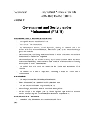 Section four Biographical Account of the Life
of the Holy Prophet (PBUH)
Chapter 14
Government and Society under
Muhammad (PBUH)
Structure and Nature of the Islamic State of Madina:
• The Supreme Ruler of the State was Allah.
• The Laws of Allah were supreme.
• The administrative, political, judicial, legislative, military and spiritual head of the
Islamic State was Muhammad (PBUH). Muhammad (PBUH) also determined foreign
policy and relations.
• Muhammad (PBUH) ruled by the Commandments of Allah. If the Quran was silent on
some matter, he used his own judgement.
• Muhammad (PBUH) was assisted in ruling by his close followers, whom he always
consulted before making a decision on his own. However, if the decision was according
to the Quran, he did not consult anyone.
• The Islamic State was called the Ummah or the “Nation and Brotherhood of all
Muslims”.
• The Ummah was a sort of ‘super-tribe’, consisting of tribes as a basic unit of
administration.
Masjid-e-Nabwi:
• The Masjid-e-Nabwi was the central point of Madina.
• Here, Muhammad (PBUH) handled all the work of the state.
• This was also the court of the Holy Prophet (PBUH).
• In this mosque, Muhammad (PBUH) himself led public prayers.
• In the Mosque of the Prophet (PBUH), various registrars kept records of revenues,
drafted letters to kings and chiefs and kept the Seal of the Prophet (PBUH).
Tribal and Provincial Government:
• Tribes were fairly autonomous and were ruled by their chiefs.
138
 