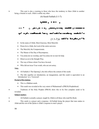 • This ayat is also a warning to those who have the tendency to liken Allah to another
being, a human or such. Allah is unlike any other.
(6) Surah Fatihah (1:1-7)

 o  o  o 
  o  o 
(1:1-7)o 
• In the name of Allah, Most Gracious, Most Merciful.
• Praise be to Allah, the Lord of the entire universe.
• The Merciful, the Compassionate.
• The Master of the Day of Recompense.
• You alone do we worship, and You alone do we turn for help.
• Direct us on to the Straight Way.
• The way of those whom You have favored.
• Who did not incur Your wrath, who are not astray.
Title:
• Al-Fatihah (1 The Opening’), the title reflects the content of this surah.
• The title signifies an introduction, an inauguration, and this surah is equivalent to an
`Introduction’ or a `Foreword’.
Period of Revelation:
• This is a Makkan surah.
• This surah was revealed at the very outset of Muhammad’s (PBUH) Prophethood.
• Traditions of the Holy Prophet (PBUH) show this to be first complete surah to be
revealed.
Subject matter:
• Al-Fatihah is actually a prayer, taught by Allah to all those who read His Book.
• This surah is a prayer and a response- Al-Fatihah being the prayer that man makes to
Allah and the rest of the Quran is Allah’s response to man’s prayer.
14
 