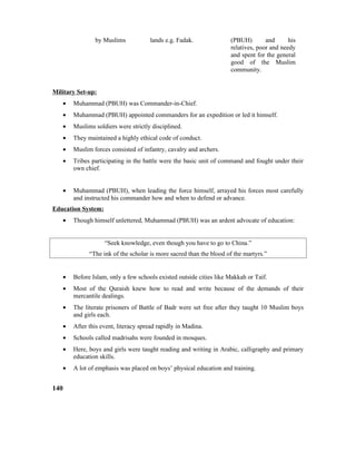 by Muslims lands e.g. Fadak. (PBUH) and his
relatives, poor and needy
and spent for the general
good of the Muslim
community.
Military Set-up:
• Muhammad (PBUH) was Commander-in-Chief.
• Muhammad (PBUH) appointed commanders for an expedition or led it himself.
• Muslims soldiers were strictly disciplined.
• They maintained a highly ethical code of conduct.
• Muslim forces consisted of infantry, cavalry and archers.
• Tribes participating in the battle were the basic unit of command and fought under their
own chief.
• Muhammad (PBUH), when leading the force himself, arrayed his forces most carefully
and instructed his commander how and when to defend or advance.
Education System:
• Though himself unlettered, Muhammad (PBUH) was an ardent advocate of education:
“Seek knowledge, even though you have to go to China.”
“The ink of the scholar is more sacred than the blood of the martyrs.”
• Before Islam, only a few schools existed outside cities like Makkah or Taif.
• Most of the Quraish knew how to read and write because of the demands of their
mercantile dealings.
• The literate prisoners of Battle of Badr were set free after they taught 10 Muslim boys
and girls each.
• After this event, literacy spread rapidly in Madina.
• Schools called madrisahs were founded in mosques.
• Here, boys and girls were taught reading and writing in Arabic, calligraphy and primary
education skills.
• A lot of emphasis was placed on boys’ physical education and training.
140
 