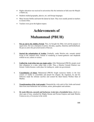 • Higher education was received in universities like the institution at Safa near the Masjid-
e-Nabwi etc.
• Students studied geography, physics, etc. and foreign languages.
• Many became Huffaz and learnt the Quran by heart. They were usually posted as teachers
to remote tribes.
• Teachers were given the highest respect.
Achievements of
Muhammad (PBUH)
1. Put an end to the Jahiliya Period. Thus, he brought the filthy rich and the paupers to
equal terms. He was a champion of justice, fair-play, equality, fraternity and brotherhood.
He put an end to the perverted morals of that era.
2. Started the urbanization of Arabia: Gradually, under Muslim rule, nomads started
living in the cultured cities, instead of wandering as hunter-gatherers and shepherds
without an art, culture or science.
3. Unified the Arab tribes into one single entity: After Muhammad (PBUH), people owed
their allegiance to a state, rather than a tribe. Thus, a Muslim Ummah (Nation) was
formed. Arabia became a safer place for trading etc. under one government.
4. Consolidation of Islam: Muhammad (PBUH) fought numerous battles in the four
corners of Arabia to consolidate and preach his religion. By migration, he and his
followers made the ultimate sacrifice and created the Ideal Islamic Welfare State of
Madina.
5. Transformation of the Arab people: Channeled the virile spirit of the Arabs and turned
them from near-barbarians into scientists, artists, philosophers and scholars.
6. He made illiterate, uncouth and barbarous Arabs into a formidable force, which in a
short span of time, smashed the Mighty Roman and Persian Empires and made Muslim
Umma an envy of everyone in the world.
141
 